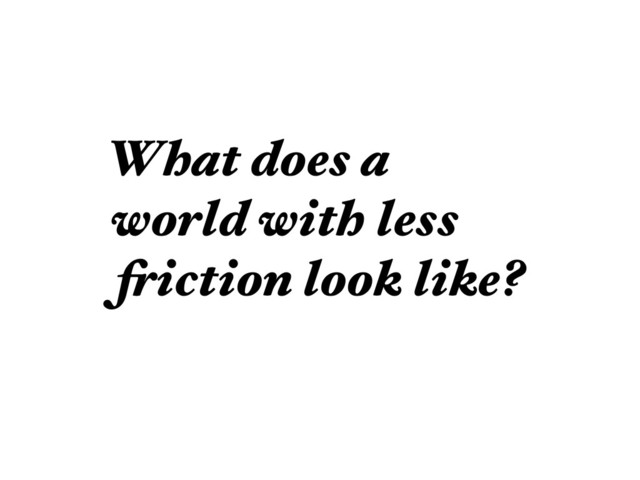What does a
world with less
friction look like?
