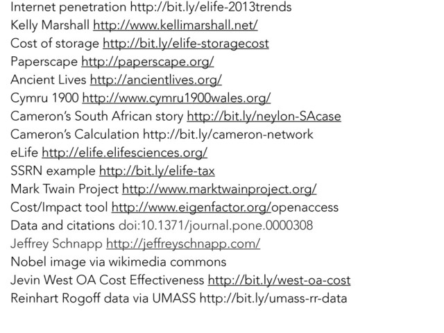 Internet penetration http://bit.ly/elife-2013trends
Kelly Marshall http://www.kellimarshall.net/
Cost of storage http://bit.ly/elife-storagecost
Paperscape http://paperscape.org/
Ancient Lives http://ancientlives.org/
Cymru 1900 http://www.cymru1900wales.org/
Cameron’s South African story http://bit.ly/neylon-SAcase
Cameron’s Calculation http://bit.ly/cameron-network
eLife http://elife.elifesciences.org/
SSRN example http://bit.ly/elife-tax
Mark Twain Project http://www.marktwainproject.org/
Cost/Impact tool http://www.eigenfactor.org/openaccess
Data and citations doi:10.1371/journal.pone.0000308
Jeffrey Schnapp http://jeffreyschnapp.com/
Nobel image via wikimedia commons
Jevin West OA Cost Effectiveness http://bit.ly/west-oa-cost
Reinhart Rogoff data via UMASS http://bit.ly/umass-rr-data

