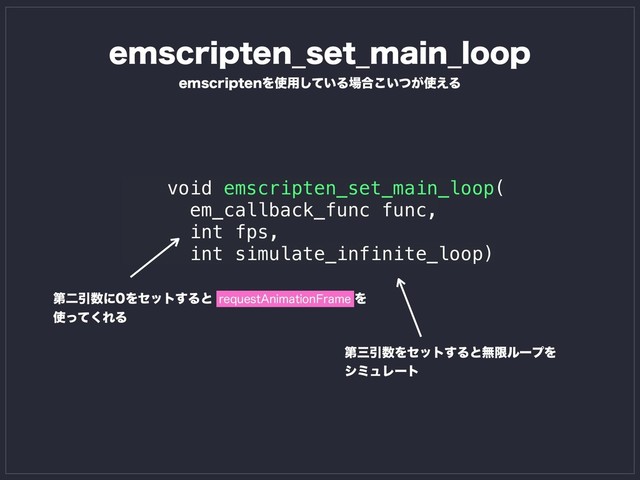 void emscripten_set_main_loop(
em_callback_func func,
int fps,
int simulate_infinite_loop)
FNTDSJQUFOΛ࢖༻͍ͯ͠Δ৔߹͍͕ͭ͜࢖͑Δ
ୈೋҾ਺ʹΛηοτ͢ΔͱΛ
࢖ͬͯ͘ΕΔ
SFRVFTU"OJNBUJPO'SBNF
FNTDSJQUFO@TFU@NBJO@MPPQ
ୈࡾҾ਺Ληοτ͢ΔͱແݶϧʔϓΛ
γϛϡϨʔτ
