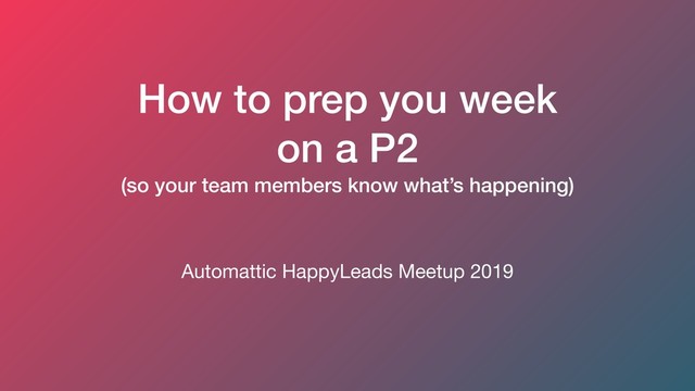 How to prep you week
on a P2
(so your team members know what’s happening)
Automattic HappyLeads Meetup 2019
