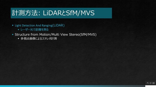 計測方法: LiDARとSfM/MVS
▪ Light Detection And Ranging(LiDAR)
▪ レーザー光で距離を測る
▪ Structure from Motion/Multi View Stereo(SfM/MVS)
▪ 多視点画像によるステレオ計測
ページ 18
