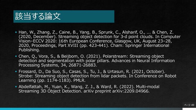 該当する論文
▪ Han, W., Zhang, Z., Caine, B., Yang, B., Sprunk, C., Alsharif, O., ... & Chen, Z.
(2020, December). Streaming object detection for 3-d point clouds. In Computer
Vision–ECCV 2020: 16th European Conference, Glasgow, UK, August 23–28,
2020, Proceedings, Part XVIII (pp. 423-441). Cham: Springer International
Publishing.
▪ Chen, Q., Vora, S., & Beijbom, O. (2021). Polarstream: Streaming object
detection and segmentation with polar pillars. Advances in Neural Information
Processing Systems, 34, 26871-26883.
▪ Frossard, D., Da Suo, S., Casas, S., Tu, J., & Urtasun, R. (2021, October).
Strobe: Streaming object detection from lidar packets. In Conference on Robot
Learning (pp. 1174-1183). PMLR.
▪ Abdelfattah, M., Yuan, K., Wang, Z. J., & Ward, R. (2022). Multi-modal
Streaming 3D Object Detection. arXiv preprint arXiv:2209.04966.
ページ 49
