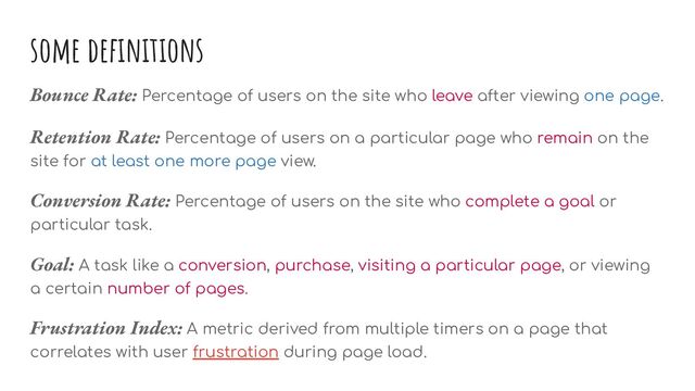 some deﬁnitions
Bounce Rate: Percentage of users on the site who leave after viewing one page.
Retention Rate: Percentage of users on a particular page who remain on the
site for at least one more page view.
Conversion Rate: Percentage of users on the site who complete a goal or
particular task.
Goal: A task like a conversion, purchase, visiting a particular page, or viewing
a certain number of pages.
Frustration Index: A metric derived from multiple timers on a page that
correlates with user frustration during page load.
