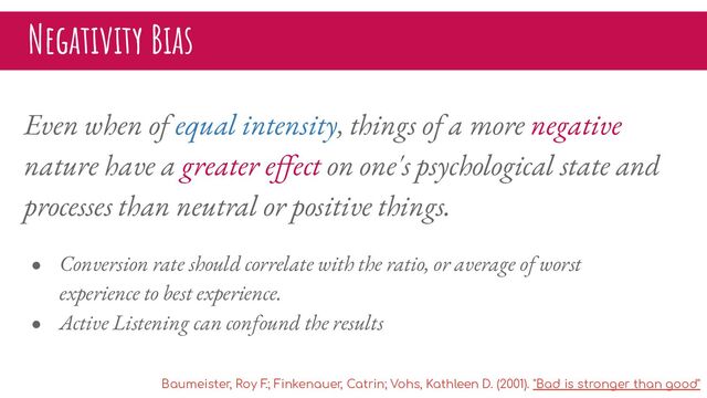 Negativity Bias
Even when of equal intensity, things of a more negative
nature have a greater eﬀect on one's psychological state and
processes than neutral or positive things.
● Conversion rate should correlate with the ratio, or average of worst
experience to best experience.
● Active Listening can confound the results
Baumeister, Roy F
.; Finkenauer, Catrin; Vohs, Kathleen D. (2001). "Bad is stronger than good"

