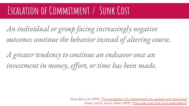 Escalation of Commitment / Sunk Cost
An individual or group facing increasingly negative
outcomes continue the behavior instead of altering course.
A greater tendency to continue an endeavor once an
investment in money, eﬀort, or time has been made.
Staw, Barry M. (1997). "The escalation of commitment: An update and appraisal"
Arkes, Hal R.; Ayton, Peter (1999). "The sunk cost and Concorde effects"

