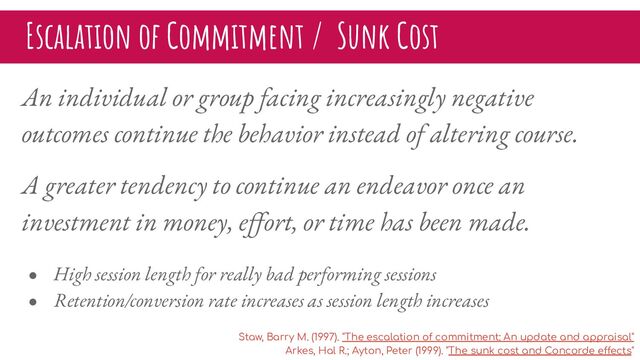 Escalation of Commitment / Sunk Cost
An individual or group facing increasingly negative
outcomes continue the behavior instead of altering course.
A greater tendency to continue an endeavor once an
investment in money, eﬀort, or time has been made.
● High session length for really bad performing sessions
● Retention/conversion rate increases as session length increases
Staw, Barry M. (1997). "The escalation of commitment: An update and appraisal"
Arkes, Hal R.; Ayton, Peter (1999). "The sunk cost and Concorde effects"
