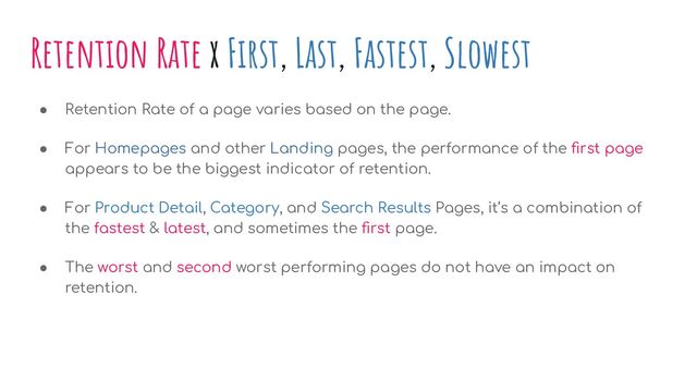 Retention Rate x First, Last, Fastest, Slowest
● Retention Rate of a page varies based on the page.
● For Homepages and other Landing pages, the performance of the ﬁrst page
appears to be the biggest indicator of retention.
● For Product Detail, Category, and Search Results Pages, it’s a combination of
the fastest & latest, and sometimes the ﬁrst page.
● The worst and second worst performing pages do not have an impact on
retention.
