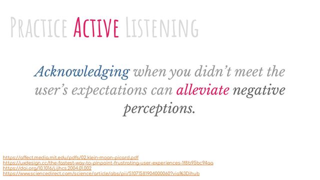 Acknowledging when you didn’t meet the
user’s expectations can alleviate negative
perceptions.
Practice Active Listening
https://affect.media.mit.edu/pdfs/02.klein-moon-picard.pdf
https://uxdesign.cc/the-fastest-way-to-pinpoint-frustrating-user-experiences-1f8b95bc94aa
https://doi.org/10.1016/j.ijhcs.2004.01.002
https://www.sciencedirect.com/science/article/abs/pii/S1071581904000060?via%3Dihub
