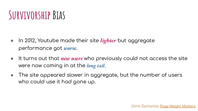 Survivorship Bias
● In 2012, Youtube made their site lighter but aggregate
performance got worse.
● It turns out that new users who previously could not access the site
were now coming in at the long tail.
● The site appeared slower in aggregate, but the number of users
who could use it had gone up.
Chris Zacharias: Page Weight Matters.
