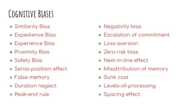 Cognitive Biases
● Similarity Bias
● Expedience Bias
● Experience Bias
● Proximity Bias
● Safety Bias
● Serial-position effect
● False memory
● Duration neglect
● Peak–end rule
● Negativity bias
● Escalation of commitment
● Loss aversion
● Zero-risk bias
● Next-in-line effect
● Misattribution of memory
● Sunk cost
● Levels-of-processing
● Spacing effect
