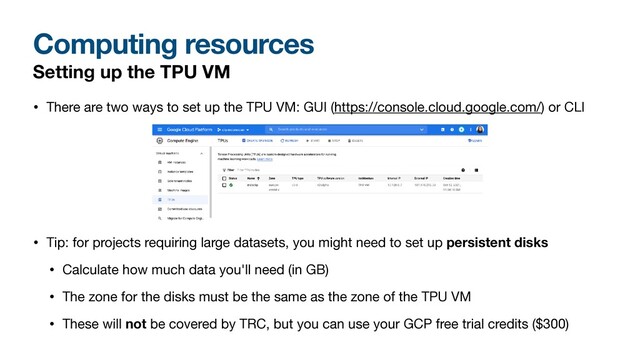 Computing resources
Setting up the TPU VM
• There are two ways to set up the TPU VM: GUI (https://console.cloud.google.com/) or CLI

• Tip: for projects requiring large datasets, you might need to set up persistent disks
• Calculate how much data you'll need (in GB)

• The zone for the disks must be the same as the zone of the TPU VM

• These will not be covered by TRC, but you can use your GCP free trial credits ($300)
