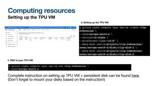 Computing resources
Setting up the TPU VM
$ gcloud alpha compute tpus tpu-vm create clip-
indonesian \


--zone=europe-west4-a \


--version=v2-alpha \


--accelerator-type="v3-8" \


--data-disk source=projects/clip-indonesian/
zones/europe-west4-a/disks/clip-disk-1 \


--data-disk source=projects/clip-indonesian/
zones/europe-west4-a/disks/clip-disk-2
3. Setting up the TPU VM
Complete instruction on setting up TPU VM + persistent disk can be found here.
(Don't forget to mount your disks based on the instruction!)
4. SSH to your TPU VM
$ gcloud alpha compute tpus tpu-vm ssh clip-indonesian
\

--zone=europe-west4-a
