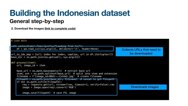 Building the Indonesian dataset
General step-by-step
2. Download the images (link to complete code)
# Load data


with contexttimer.Timer(prefix="Loading from tsv"):


df = pd.read_csv(sys.argv[1], delimiter='\t', header=None)


url_to_idx_map = {url: index for index, caption, url in df.itertuples()}


base_dir = os.path.join(os.getcwd(), sys.argv[2])


def process(item):


url, image_id = item


base_url = os.path.basename(url) # extract base url


stem, ext = os.path.splitext(base_url) # split into stem and extension


filename = f'{image_id:08d}---{stem}.jpg' # create filename


filepath = os.path.join(base_dir, filename) # concat to get filepath


if not os.path.isfile(filepath):


req = requests.get(url, stream=True, timeout=1, verify=False).raw


image = Image.open(req).convert('RGB')


image.save(filepath) # save PIL image


Downloads images
Collects URLs that need to
be downloaded

