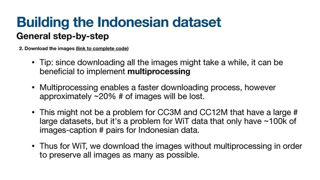 Building the Indonesian dataset
General step-by-step
• Tip: since downloading all the images might take a while, it can be
bene
fi
cial to implement multiprocessing
• Multiprocessing enables a faster downloading process, however
approximately ~20% # of images will be lost. 

• This might not be a problem for CC3M and CC12M that have a large #
large datasets, but it's a problem for WiT data that only have ~100k of
images-caption # pairs for Indonesian data. 

• Thus for WiT, we download the images without multiprocessing in order
to preserve all images as many as possible.
2. Download the images (link to complete code)
