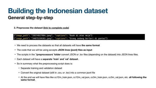 Building the Indonesian dataset
General step-by-step
3. Preprocess the dataset (link to complete code)
• We need to process the datasets so that all datasets will have the same format

• The code that we will be using accepts JSON lines (jsonl)
fi
les as input

• The scripts in the `/preprocessors` folder convert JSON or .tsv
fi
les (depending on the dataset) into JSON lines
fi
les. 

• Each dataset will have a separate `train` and `val` dataset.

• So in summary what the preprocessing script does is:

• Separate training and validation dataset 

• Convert the original dataset (still in .csv, or .tsv) into a common jsonl
fi
le

• At the end we will have
fi
les like cc12m_train.json, cc12m_val.json, cc3m_train.json, cc3m_val.json, etc. all following the
same format.
{"image_path": "29374927984.jpeg", "captions": "Buah di atas meja"}


{"image_path": "34875339282.jpeg", "captions": "Orang sedang berlari di pantai"}
