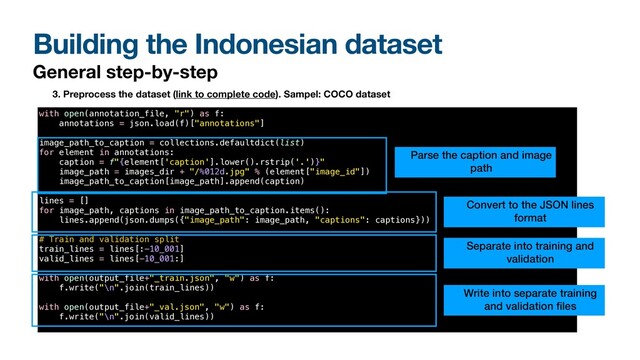 Building the Indonesian dataset
General step-by-step
with open(annotation_file, "r") as f:


annotations = json.load(f)["annotations"]


image_path_to_caption = collections.defaultdict(list)


for element in annotations:


caption = f"{element['caption'].lower().rstrip('.')}"


image_path = images_dir + "/%012d.jpg" % (element["image_id"])


image_path_to_caption[image_path].append(caption)


lines = []


for image_path, captions in image_path_to_caption.items():


lines.append(json.dumps({"image_path": image_path, "captions": captions}))


# Train and validation split


train_lines = lines[:-10_001]


valid_lines = lines[-10_001:]


with open(output_file+"_train.json", "w") as f:


f.write("\n".join(train_lines))


with open(output_file+"_val.json", "w") as f:


f.write("\n".join(valid_lines))


3. Preprocess the dataset (link to complete code). Sampel: COCO dataset
Parse the caption and image
path
Convert to the JSON lines
format
Separate into training and
validation
Write into separate training
and validation
fi
les
