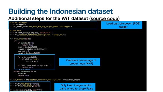 Building the Indonesian dataset
Additional steps for the WiT dataset (source code)
3. Remove image-text pairs that contain mostly of proper nouns
# Setup CRFTagger


ct = CRFTagger()


ct.set_model_file('all_indo_man_tag_corpus_model.crf.tagger')


# Load data


df = pd.read_csv(sys.argv[1], delimiter='\t')


df = df[["caption_reference_description", "image_url"]]


def drop_propn(text):


try:


if len(text)==0:


return True


text = text.split()


result = ct.tag_sents([text])


nnp_cnt = 0


total = len(result[0])


for x in result[0]:


if x[1] == "NNP":


nnp_cnt += 1




if (nnp_cnt/total) >= sys.argv[3]:


return True


return False


except Exception as e:


print(e)


return True


df["to_drop"] = df["caption_reference_description"].apply(drop_propn)


df = df[df["to_drop"]==False]


df = df.drop("to_drop",axis=1)


df.to_csv(sys.argv[2], sep='\t')
Load part-of-speech (POS)
tagger
Calculate percentage of
proper noun (NNP)
Only keep image-caption
pairs where to_drop=False
