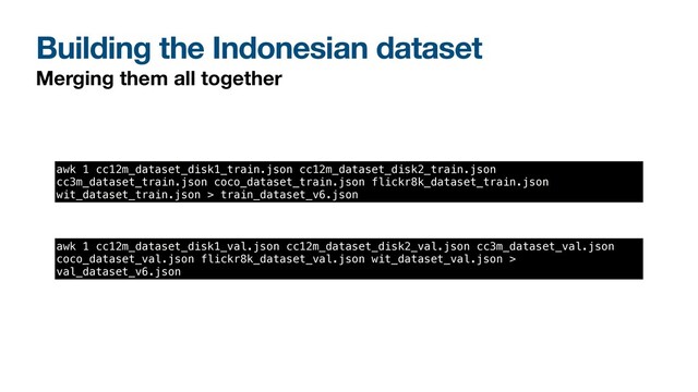 Building the Indonesian dataset
Merging them all together
awk 1 cc12m_dataset_disk1_train.json cc12m_dataset_disk2_train.json
cc3m_dataset_train.json coco_dataset_train.json flickr8k_dataset_train.json
wit_dataset_train.json > train_dataset_v6.json
awk 1 cc12m_dataset_disk1_val.json cc12m_dataset_disk2_val.json cc3m_dataset_val.json
coco_dataset_val.json flickr8k_dataset_val.json wit_dataset_val.json >
val_dataset_v6.json
