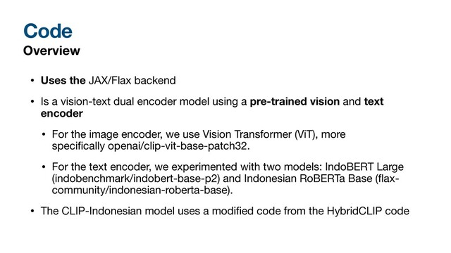 Code
Overview
• Uses the JAX/Flax backend

• Is a vision-text dual encoder model using a pre-trained vision and text
encoder
• For the image encoder, we use Vision Transformer (ViT), more
speci
fi
cally openai/clip-vit-base-patch32. 

• For the text encoder, we experimented with two models: IndoBERT Large
(indobenchmark/indobert-base-p2) and Indonesian RoBERTa Base (
fl
ax-
community/indonesian-roberta-base).

• The CLIP-Indonesian model uses a modi
fi
ed code from the HybridCLIP code
