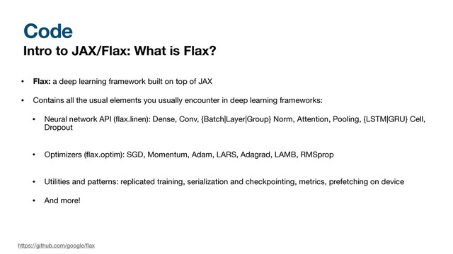 Code
Intro to JAX/Flax: What is Flax?
• Flax: a deep learning framework built on top of JAX

• Contains all the usual elements you usually encounter in deep learning frameworks:

• Neural network API (
fl
ax.linen): Dense, Conv, {Batch|Layer|Group} Norm, Attention, Pooling, {LSTM|GRU} Cell,
Dropout 
• Optimizers (
fl
ax.optim): SGD, Momentum, Adam, LARS, Adagrad, LAMB, RMSprop 
• Utilities and patterns: replicated training, serialization and checkpointing, metrics, prefetching on device

• And more!
https://github.com/google/
fl
ax

