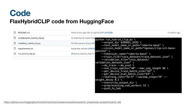 Code
FlaxHybridCLIP code from HuggingFace
https://github.com/huggingface/transformers/tree/master/examples/research_projects/jax-projects/hybrid_clip
python run_hybrid_clip.py \


--output_dir ${MODEL_DIR} \


--text_model_name_or_path="roberta-base" \


--vision_model_name_or_path="openai/clip-vit-base-
patch32" \


--tokenizer_name="roberta-base" \


--train_file="coco_dataset/train_dataset.json" \


--validation_file="coco_dataset/
validation_dataset.json" \


--do_train --do_eval \


--num_train_epochs="40" --max_seq_length 96 \


--per_device_train_batch_size="64" \


--per_device_eval_batch_size="64" \


--learning_rate="5e-5" --warmup_steps="0" --
weight_decay 0.1 \


--overwrite_output_dir \


--preprocessing_num_workers 32 \


--push_to_hub


