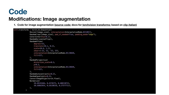 Code
Modi
fi
cations: Image augmentation
1. Code for image augmentation (source code; docs for torchvision transforms; based on clip-italian)
self.transforms = torch.nn.Sequential(


Resize([image_size], interpolation=InterpolationMode.BICUBIC),


RandomCrop([image_size], pad_if_needed=True, padding_mode="edge"),


ColorJitter(hue=0.1),


RandomHorizontalFlip(),


RandomAffine(


degrees=15,


translate=(0.1, 0.1),


scale=(0.8, 1.2),


shear=(-15, 15, -15, 15),


interpolation=InterpolationMode.BILINEAR,


fill=127,


),


RandomPerspective(


distortion_scale=0.3,


p=0.3,


interpolation=InterpolationMode.BILINEAR,


fill=127,


),


RandomAutocontrast(p=0.3),


RandomEqualize(p=0.3),


ConvertImageDtype(torch.float),


Normalize(


(0.48145466, 0.4578275, 0.40821073),


(0.26862954, 0.26130258, 0.27577711),


),


)


