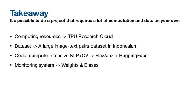 Takeaway
It's possible to do a project that requires a lot of computation and data on your own
• Computing resources -> TPU Research Cloud

• Dataset -> A large image-text pairs dataset in Indonesian

• Code, compute-intensive NLP+CV -> Flax/Jax + HuggingFace 

• Monitoring system -> Weights & Biases
