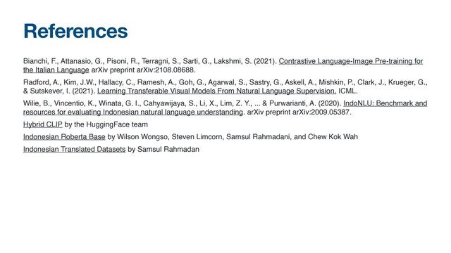 References
Bianchi, F., Attanasio, G., Pisoni, R., Terragni, S., Sarti, G., Lakshmi, S. (2021). Contrastive Language-Image Pre-training for
the Italian Language arXiv preprint arXiv:2108.08688
.

Radford, A., Kim, J.W., Hallacy, C., Ramesh, A., Goh, G., Agarwal, S., Sastry, G., Askell, A., Mishkin, P., Clark, J., Krueger, G.,
& Sutskever, I. (2021). Learning Transferable Visual Models From Natural Language Supervision. ICML
.

Wilie, B., Vincentio, K., Winata, G. I., Cahyawijaya, S., Li, X., Lim, Z. Y., ... & Purwarianti, A. (2020). IndoNLU: Benchmark and
resources for evaluating Indonesian natural language understanding. arXiv preprint arXiv:2009.05387
.

Hybrid CLIP by the HuggingFace tea
m

Indonesian Roberta Base by Wilson Wongso, Steven Limcorn, Samsul Rahmadani, and Chew Kok Wa
h

Indonesian Translated Datasets by Samsul Rahmadan

