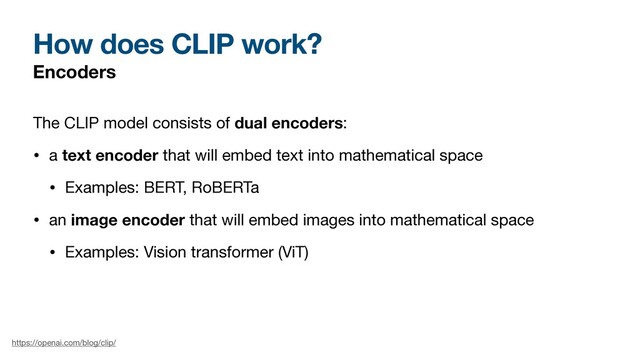 How does CLIP work?
Encoders
The CLIP model consists of dual encoders:

• a text encoder that will embed text into mathematical space

• Examples: BERT, RoBERTa

• an image encoder that will embed images into mathematical space

• Examples: Vision transformer (ViT)
https://openai.com/blog/clip/
