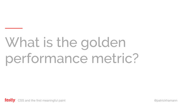 CSS and the first meaningful paint @patrickhamann
What is the golden
performance metric?
