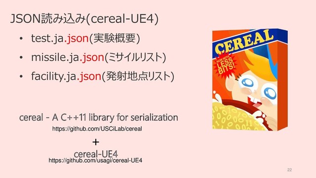 22
JSON読み込み(cereal-UE4)
• test.ja.json(実験概要)
• missile.ja.json(ミサイルリスト)
• facility.ja.json(発射地点リスト)
https://github.com/USCiLab/cereal
cereal - A C++11 library for serialization
cereal-UE4
https://github.com/usagi/cereal-UE4
+
