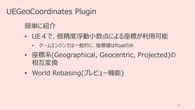 25
UEGeoCoordinates Plugin
簡単に紹介
• UE４で、倍精度浮動小数点による座標が利用可能
• ゲームエンジンでは一般的に、座標値はfloatのみ
• 座標系(Geographical, Geocentric, Projected)の
相互変換
• World Rebasing(プレビュー機能)
