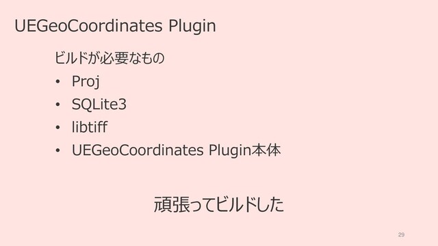 29
UEGeoCoordinates Plugin
ビルドが必要なもの
• Proj
• SQLite3
• libtiff
• UEGeoCoordinates Plugin本体
頑張ってビルドした
