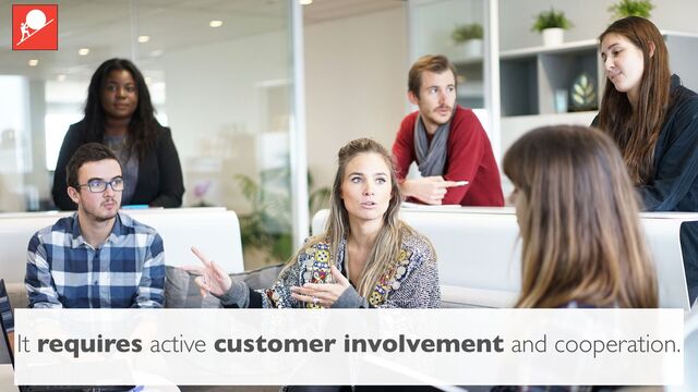 It requires active customer involvement and cooperation.
