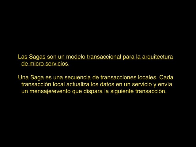 Las Sagas son un modelo transaccional para la arquitectura
de micro servicios.
Una Saga es una secuencia de transacciones locales. Cada
transacción local actualiza los datos en un servicio y envía
un mensaje/evento que dispara la siguiente transacción.
