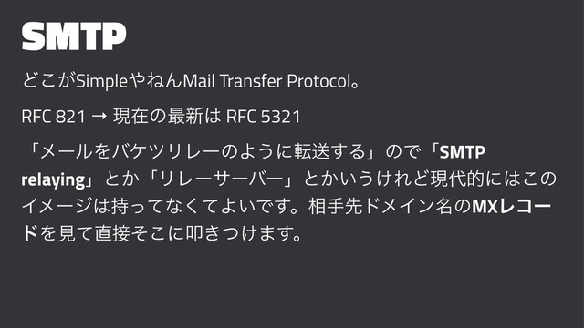 SMTP
Ͳ͕͜Simple΍ͶΜMail Transfer Protocolɻ
RFC 821 → ݱࡏͷ࠷৽͸ RFC 5321
ʮϝʔϧΛόέπϦϨʔͷΑ͏ʹసૹ͢ΔʯͷͰʮSMTP
relayingʯͱ͔ʮϦϨʔαʔόʔʯͱ͔͍͏͚ΕͲݱ୅తʹ͸͜ͷ
Πϝʔδ͸࣋ͬͯͳͯ͘Α͍Ͱ͢ɻ૬खઌυϝΠϯ໊ͷMXϨίʔ
υΛݟͯ௚઀ͦ͜ʹୟ͖͚ͭ·͢ɻ
