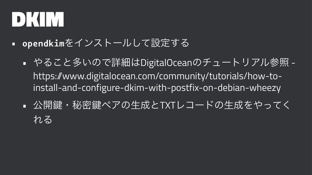 DKIM
• opendkimΛΠϯετʔϧͯ͠ઃఆ͢Δ
• ΍Δ͜ͱଟ͍ͷͰৄࡉ͸DigitalOceanͷνϡʔτϦΞϧࢀর -
https:/
/www.digitalocean.com/community/tutorials/how-to-
install-and-configure-dkim-with-postfix-on-debian-wheezy
• ެ։伴ɾൿີ伴ϖΞͷੜ੒ͱTXTϨίʔυͷੜ੒Λ΍ͬͯ͘
ΕΔ
