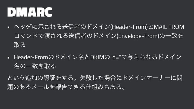 DMARC
• ϔομʹࣔ͞ΕΔૹ৴ऀͷυϝΠϯ(Header-From)ͱMAIL FROM
ίϚϯυͰ౉͞ΕΔૹ৴ऀͷυϝΠϯ(Envelope-From)ͷҰகΛ
औΔ
• Header-FromͷυϝΠϯ໊ͱDKIMͷ"d="Ͱ༩͑ΒΕΔυϝΠϯ
໊ͷҰகΛऔΔ
ͱ͍͏௥ՃͷೝূΛ͢Δɻࣦഊͨ͠৔߹ʹυϝΠϯΦʔφʔʹ໰
୊ͷ͋ΔϝʔϧΛใࠂͰ͖Δ࢓૊Έ΋͋Δɻ

