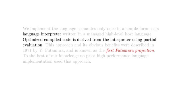 We implement the language semantics only once in a simple form: as a
language interpreter written in a managed high-level host language.
Optimized compiled code is derived from the interpreter using partial
evaluation. This approach and its obvious beneﬁts were described in
1971 by Y. Futamura, and is known as the ﬁrst Futamura projection.
To the best of our knowledge no prior high-performance language
implementation used this approach.
