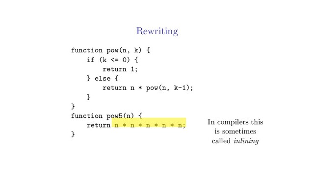Rewriting
function pow(n, k) {
if (k <= 0) {
return 1;
} else {
return n * pow(n, k-1);
}
}
function pow5(n) {
return n * n * n * n * n;
}
In compilers this
is sometimes
called inlining
