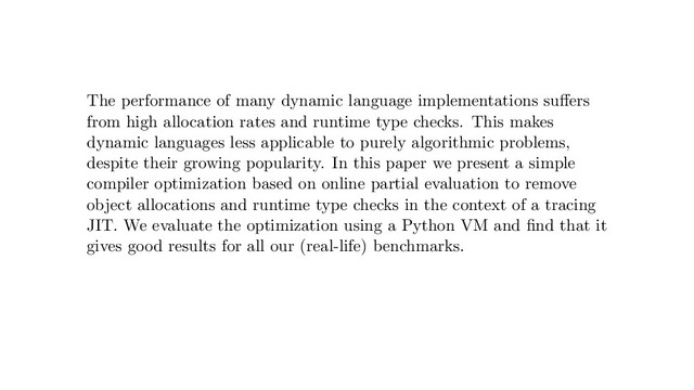 The performance of many dynamic language implementations suﬀers
from high allocation rates and runtime type checks. This makes
dynamic languages less applicable to purely algorithmic problems,
despite their growing popularity. In this paper we present a simple
compiler optimization based on online partial evaluation to remove
object allocations and runtime type checks in the context of a tracing
JIT. We evaluate the optimization using a Python VM and ﬁnd that it
gives good results for all our (real-life) benchmarks.
