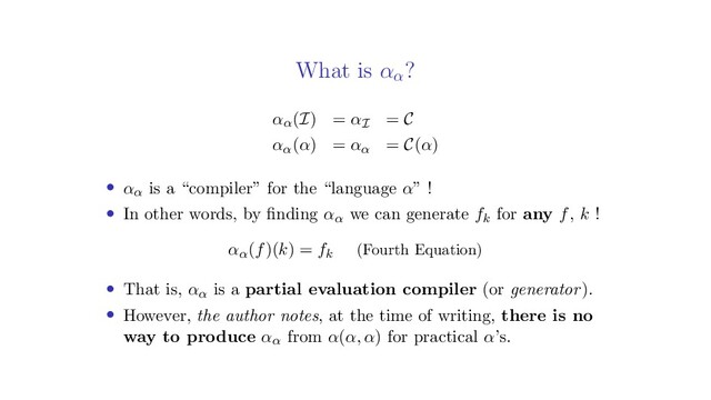 What is αα
?
αα(I) = αI = C
αα(α) = αα = C(α)
• αα is a “compiler” for the “language α” !
• In other words, by ﬁnding αα we can generate fk for any f, k !
αα(f)(k) = fk (Fourth Equation)
• That is, αα is a partial evaluation compiler (or generator).
• However, the author notes, at the time of writing, there is no
way to produce αα from α(α, α) for practical α’s.
