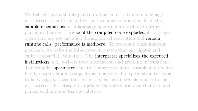We believe that a simple partial evaluation of a dynamic language
interpreter cannot lead to high-performance compiled code: if the
complete semantics for a language operation are included during
partial evaluation, the size of the compiled code explodes; if language
operations are not included during partial evaluation and remain
runtime calls, performance is mediocre. To overcome these inherent
problems, we write the interpreter in a style that anticipates and
embraces partial evaluation. The interpreter specializes the executed
instructions, e.g., collects type information and proﬁling information.
The compiler speculates that the interpreter state is stable and creates
highly optimized and compact machine code. If a speculation turns out
to be wrong, i.e., was too optimistic, execution transfers back to the
interpreter. The interpreter updates the information, so that the next
partial evaluation is less speculative.
