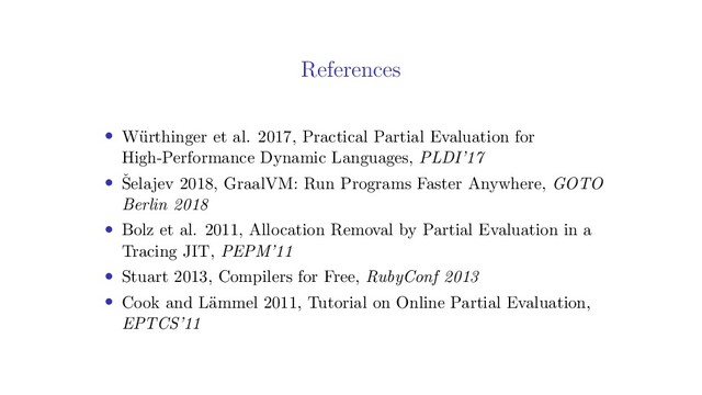 References
• W¨
urthinger et al. 2017, Practical Partial Evaluation for
High-Performance Dynamic Languages, PLDI’17
• ˇ
Selajev 2018, GraalVM: Run Programs Faster Anywhere, GOTO
Berlin 2018
• Bolz et al. 2011, Allocation Removal by Partial Evaluation in a
Tracing JIT, PEPM’11
• Stuart 2013, Compilers for Free, RubyConf 2013
• Cook and L¨
ammel 2011, Tutorial on Online Partial Evaluation,
EPTCS’11
