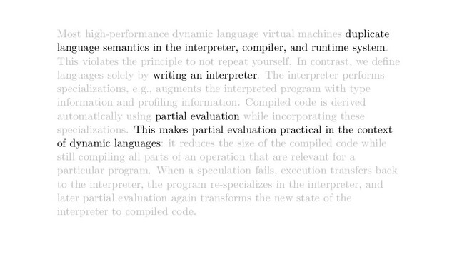 Most high-performance dynamic language virtual machines duplicate
language semantics in the interpreter, compiler, and runtime system.
This violates the principle to not repeat yourself. In contrast, we deﬁne
languages solely by writing an interpreter. The interpreter performs
specializations, e.g., augments the interpreted program with type
information and proﬁling information. Compiled code is derived
automatically using partial evaluation while incorporating these
specializations. This makes partial evaluation practical in the context
of dynamic languages: it reduces the size of the compiled code while
still compiling all parts of an operation that are relevant for a
particular program. When a speculation fails, execution transfers back
to the interpreter, the program re-specializes in the interpreter, and
later partial evaluation again transforms the new state of the
interpreter to compiled code.
