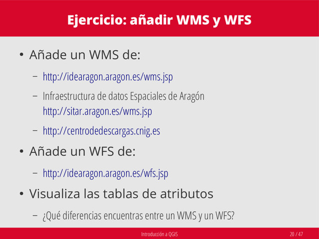 Introducción a QGIS 20 / 47
Ejercicio: añadir WMS y WFS
● Añade un WMS de:
– http://idearagon.aragon.es/wms.jsp
– Infraestructura de datos Espaciales de Aragón
http://sitar.aragon.es/wms.jsp
– http://centrodedescargas.cnig.es
● Añade un WFS de:
– http://idearagon.aragon.es/wfs.jsp
● Visualiza las tablas de atributos
– ¿Qué diferencias encuentras entre un WMS y un WFS?
