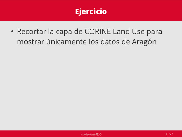 Introducción a QGIS 31 / 47
Ejercicio
● Recortar la capa de CORINE Land Use para
mostrar únicamente los datos de Aragón
