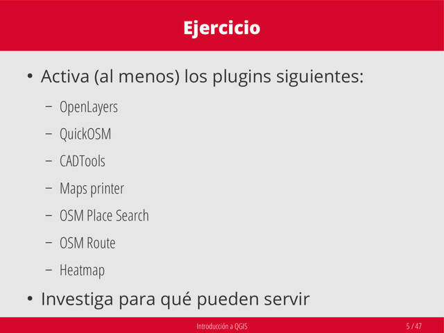 Introducción a QGIS 5 / 47
Ejercicio
● Activa (al menos) los plugins siguientes:
– OpenLayers
– QuickOSM
– CADTools
– Maps printer
– OSM Place Search
– OSM Route
– Heatmap
● Investiga para qué pueden servir
