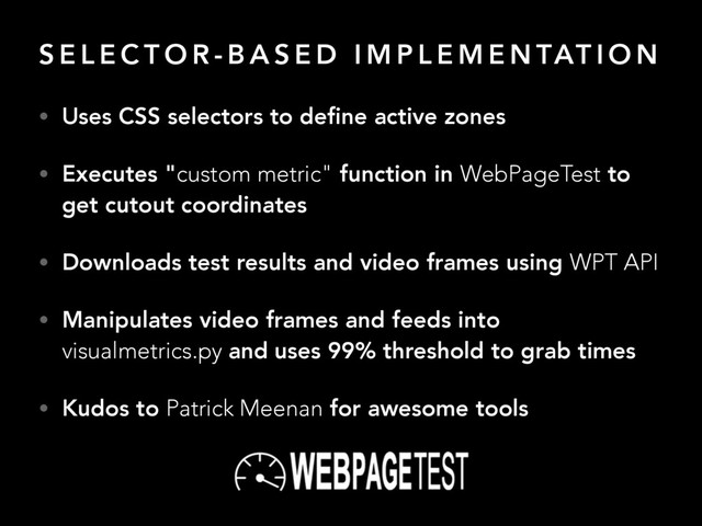 S E L E C T O R - B A S E D I M P L E M E N TAT I O N
• Uses CSS selectors to deﬁne active zones
• Executes "custom metric" function in WebPageTest to
get cutout coordinates
• Downloads test results and video frames using WPT API
• Manipulates video frames and feeds into
visualmetrics.py and uses 99% threshold to grab times
• Kudos to Patrick Meenan for awesome tools
