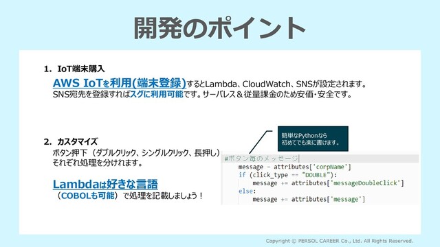 開発のポイント
1．IoT端末購入
AWS IoTを利用(端末登録)するとLambda、CloudWatch、SNSが設定されます。
SNS宛先を登録すればスグに利用可能です。サーバレス＆従量課金のため安価・安全です。
2．カスタマイズ
ボタン押下（ダブルクリック、シングルクリック、長押し）
それぞれ処理を分けれます。
Lambdaは好きな言語
（COBOLも可能）で処理を記載しましょう！
簡単なPythonなら
初めてでも楽に書けます。
